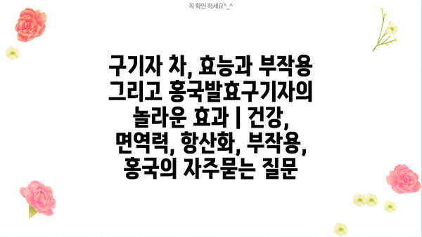 구기자 차, 효능과 부작용 그리고 홍국발효구기자의 놀라운 효과 | 건강, 면역력, 항산화, 부작용, 홍국
